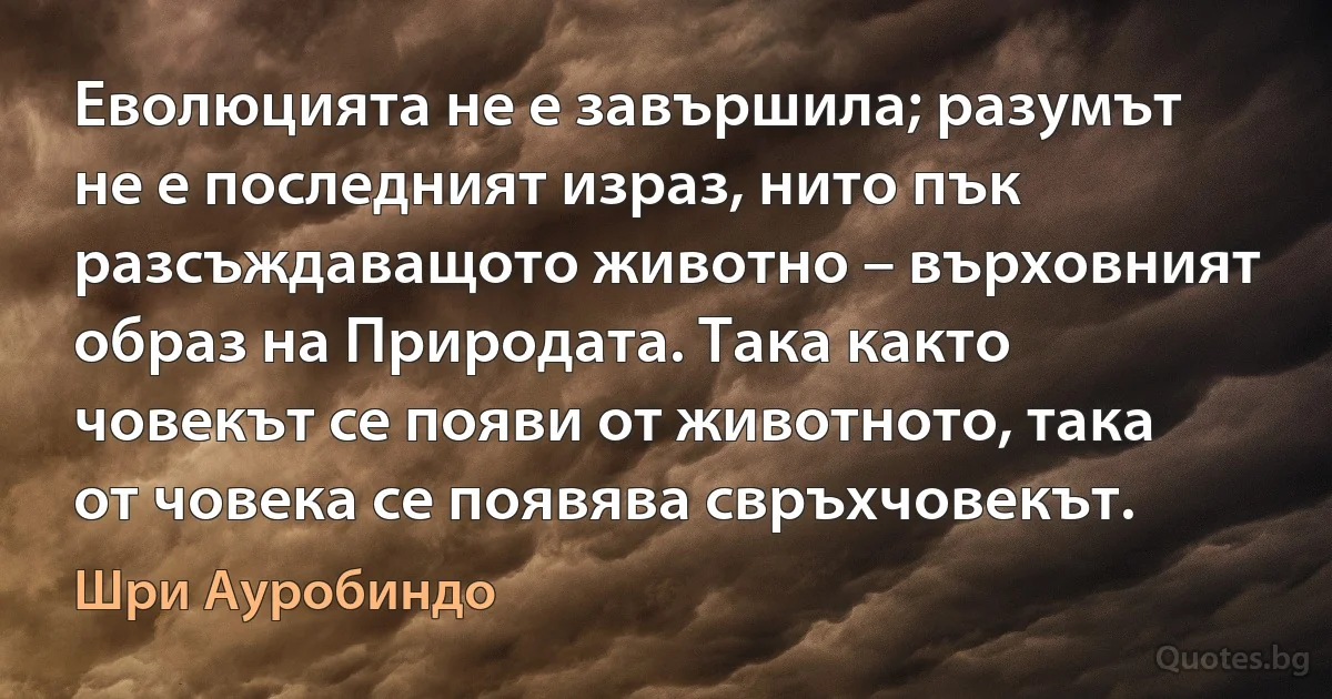 Еволюцията не е завършила; разумът не е последният израз, нито пък разсъждаващото животно – върховният образ на Природата. Така както човекът се появи от животното, така от човека се появява свръхчовекът. (Шри Ауробиндо)