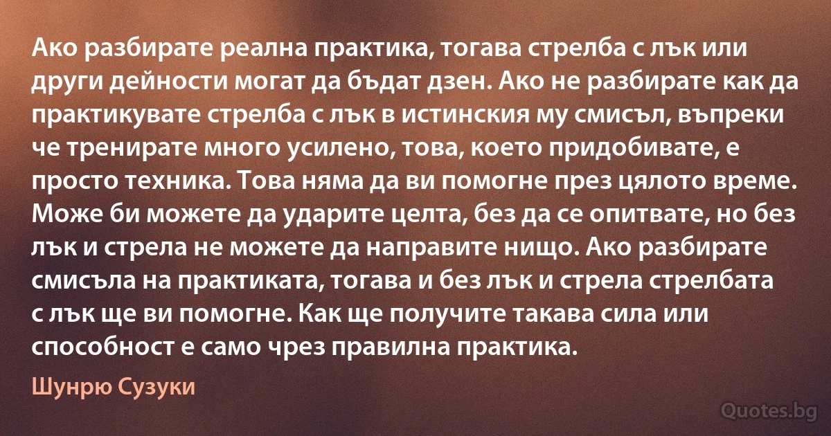 Ако разбирате реална практика, тогава стрелба с лък или други дейности могат да бъдат дзен. Ако не разбирате как да практикувате стрелба с лък в истинския му смисъл, въпреки че тренирате много усилено, това, което придобивате, е просто техника. Това няма да ви помогне през цялото време. Може би можете да ударите целта, без да се опитвате, но без лък и стрела не можете да направите нищо. Ако разбирате смисъла на практиката, тогава и без лък и стрела стрелбата с лък ще ви помогне. Как ще получите такава сила или способност е само чрез правилна практика. (Шунрю Сузуки)