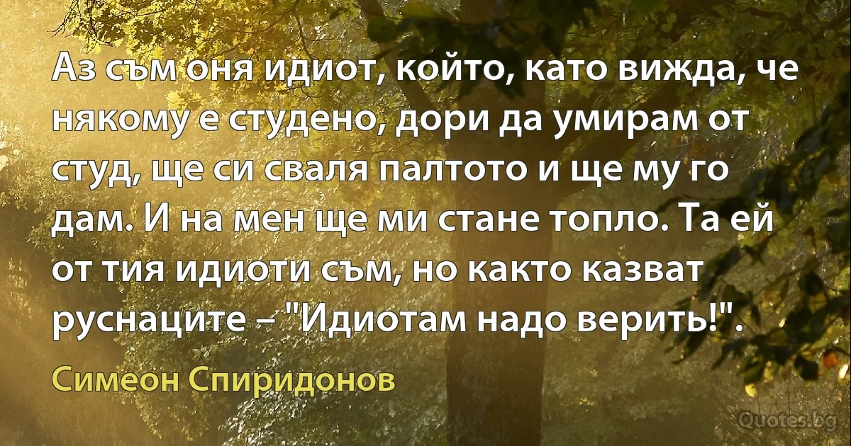 Аз съм оня идиот, който, като вижда, че някому е студено, дори да умирам от студ, ще си сваля палтото и ще му го дам. И на мен ще ми стане топло. Та ей от тия идиоти съм, но както казват руснаците – "Идиотам надо верить!". (Симеон Спиридонов)