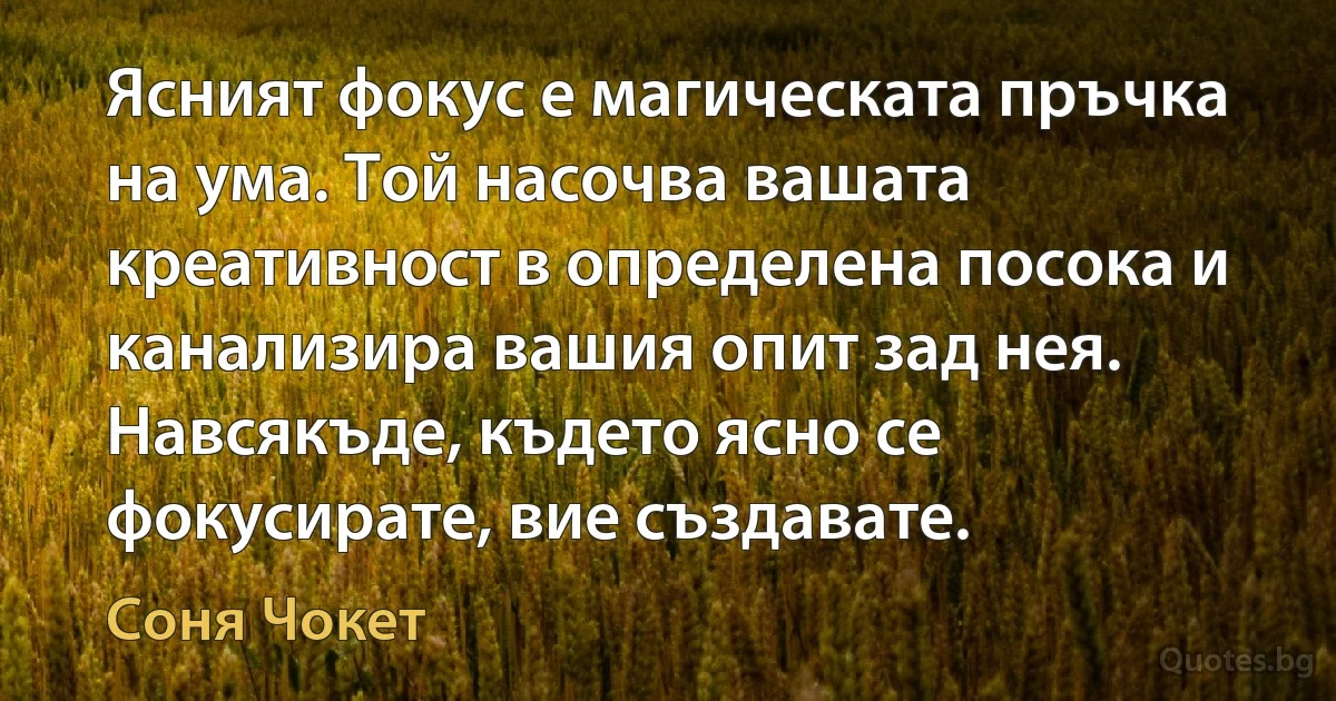 Ясният фокус е магическата пръчка на ума. Той насочва вашата креативност в определена посока и канализира вашия опит зад нея. Навсякъде, където ясно се фокусирате, вие създавате. (Соня Чокет)