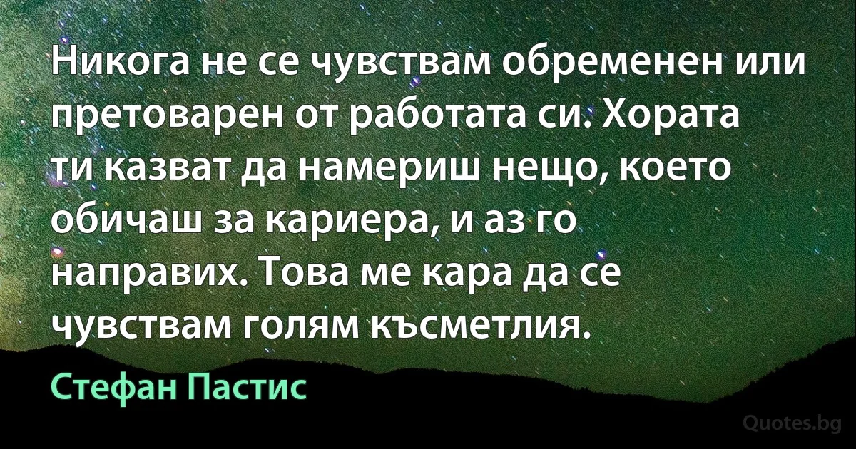 Никога не се чувствам обременен или претоварен от работата си. Хората ти казват да намериш нещо, което обичаш за кариера, и аз го направих. Това ме кара да се чувствам голям късметлия. (Стефан Пастис)