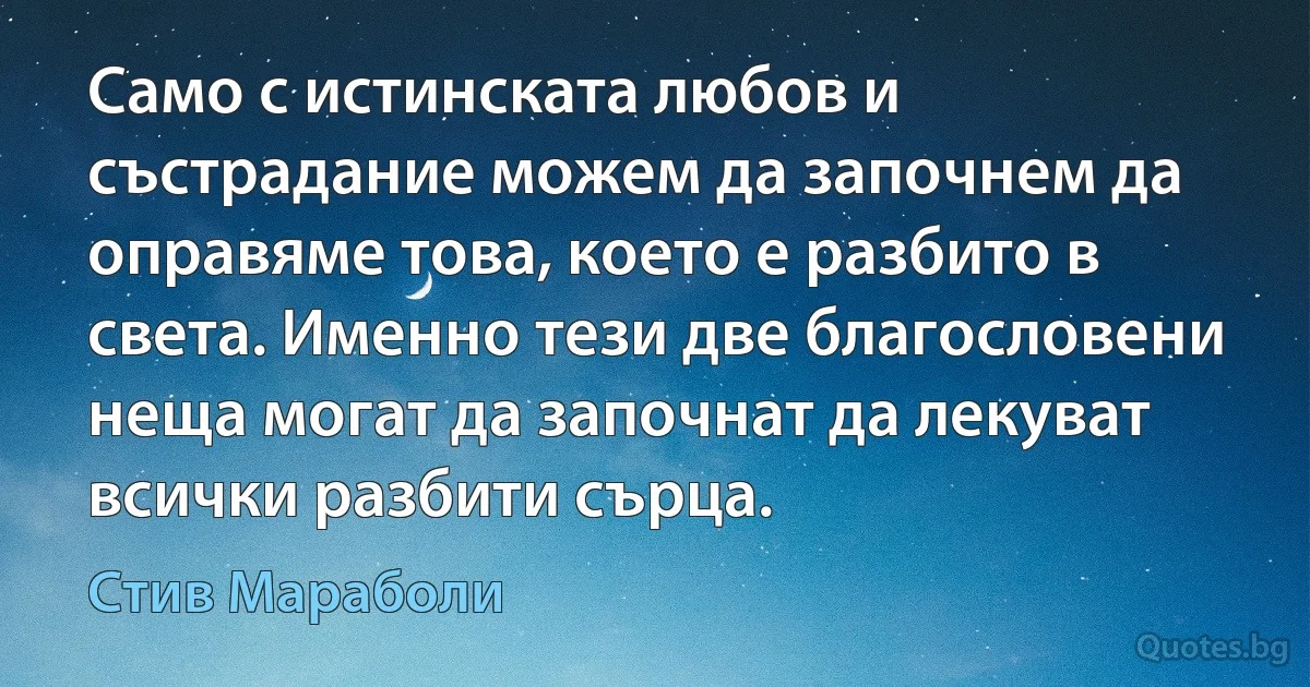 Само с истинската любов и състрадание можем да започнем да оправяме това, което е разбито в света. Именно тези две благословени неща могат да започнат да лекуват всички разбити сърца. (Стив Мараболи)