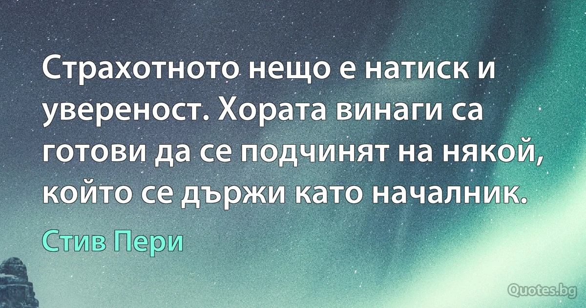 Страхотното нещо е натиск и увереност. Хората винаги са готови да се подчинят на някой, който се държи като началник. (Стив Пери)