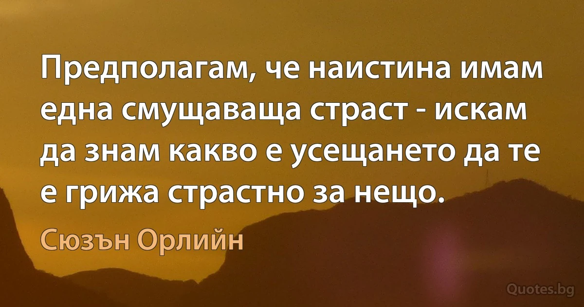 Предполагам, че наистина имам една смущаваща страст - искам да знам какво е усещането да те е грижа страстно за нещо. (Сюзън Орлийн)