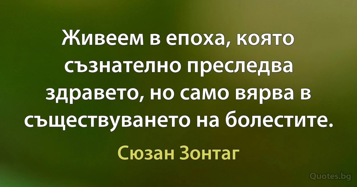 Живеем в епоха, която съзнателно преследва здравето, но само вярва в съществуването на болестите. (Сюзан Зонтаг)