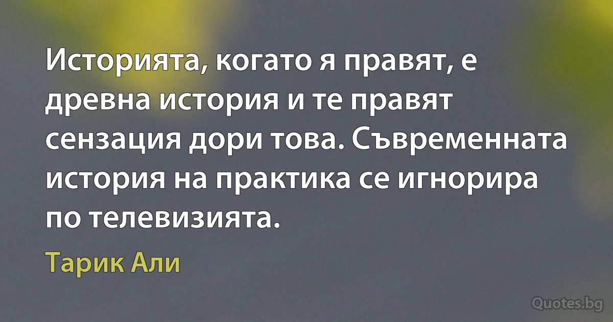 Историята, когато я правят, е древна история и те правят сензация дори това. Съвременната история на практика се игнорира по телевизията. (Тарик Али)