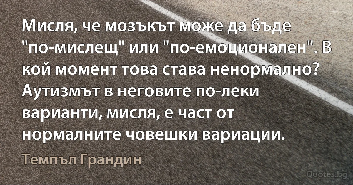 Мисля, че мозъкът може да бъде "по-мислещ" или "по-емоционален". В кой момент това става ненормално? Аутизмът в неговите по-леки варианти, мисля, е част от нормалните човешки вариации. (Темпъл Грандин)