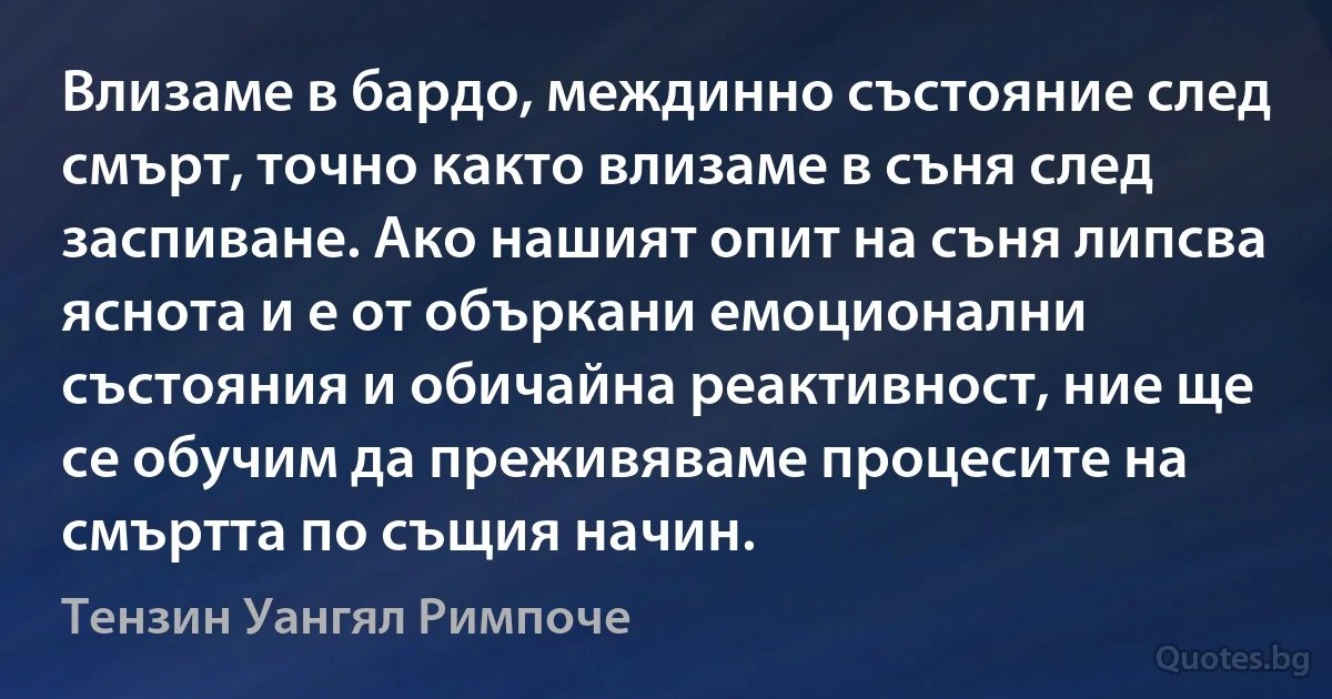 Влизаме в бардо, междинно състояние след смърт, точно както влизаме в съня след заспиване. Ако нашият опит на съня липсва яснота и е от объркани емоционални състояния и обичайна реактивност, ние ще се обучим да преживяваме процесите на смъртта по същия начин. (Тензин Уангял Римпоче)