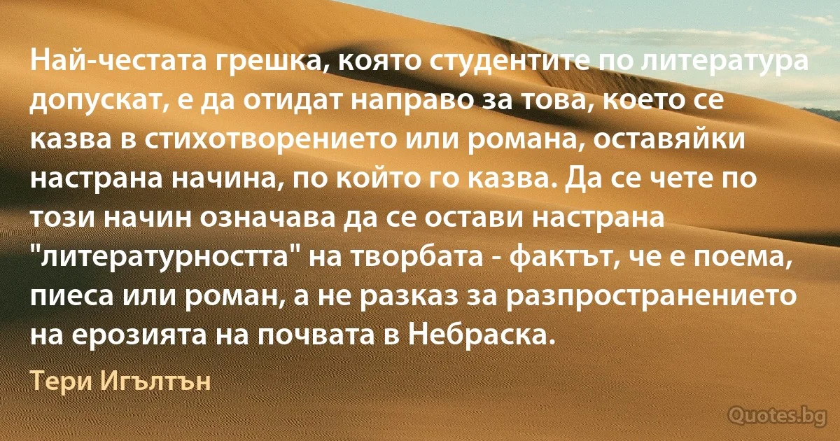 Най-честата грешка, която студентите по литература допускат, е да отидат направо за това, което се казва в стихотворението или романа, оставяйки настрана начина, по който го казва. Да се чете по този начин означава да се остави настрана "литературността" на творбата - фактът, че е поема, пиеса или роман, а не разказ за разпространението на ерозията на почвата в Небраска. (Тери Игълтън)