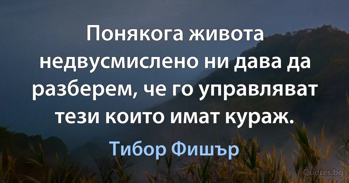 Понякога живота недвусмислено ни дава да разберем, че го управляват тези които имат кураж. (Тибор Фишър)