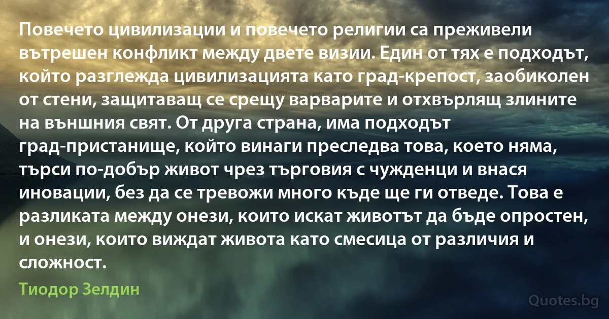 Повечето цивилизации и повечето религии са преживели вътрешен конфликт между двете визии. Един от тях е подходът, който разглежда цивилизацията като град-крепост, заобиколен от стени, защитаващ се срещу варварите и отхвърлящ злините на външния свят. От друга страна, има подходът град-пристанище, който винаги преследва това, което няма, търси по-добър живот чрез търговия с чужденци и внася иновации, без да се тревожи много къде ще ги отведе. Това е разликата между онези, които искат животът да бъде опростен, и онези, които виждат живота като смесица от различия и сложност. (Тиодор Зелдин)