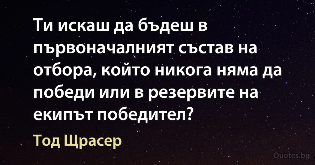 Ти искаш да бъдеш в първоначалният състав на отбора, който никога няма да победи или в резервите на екипът победител? (Тод Щрасер)