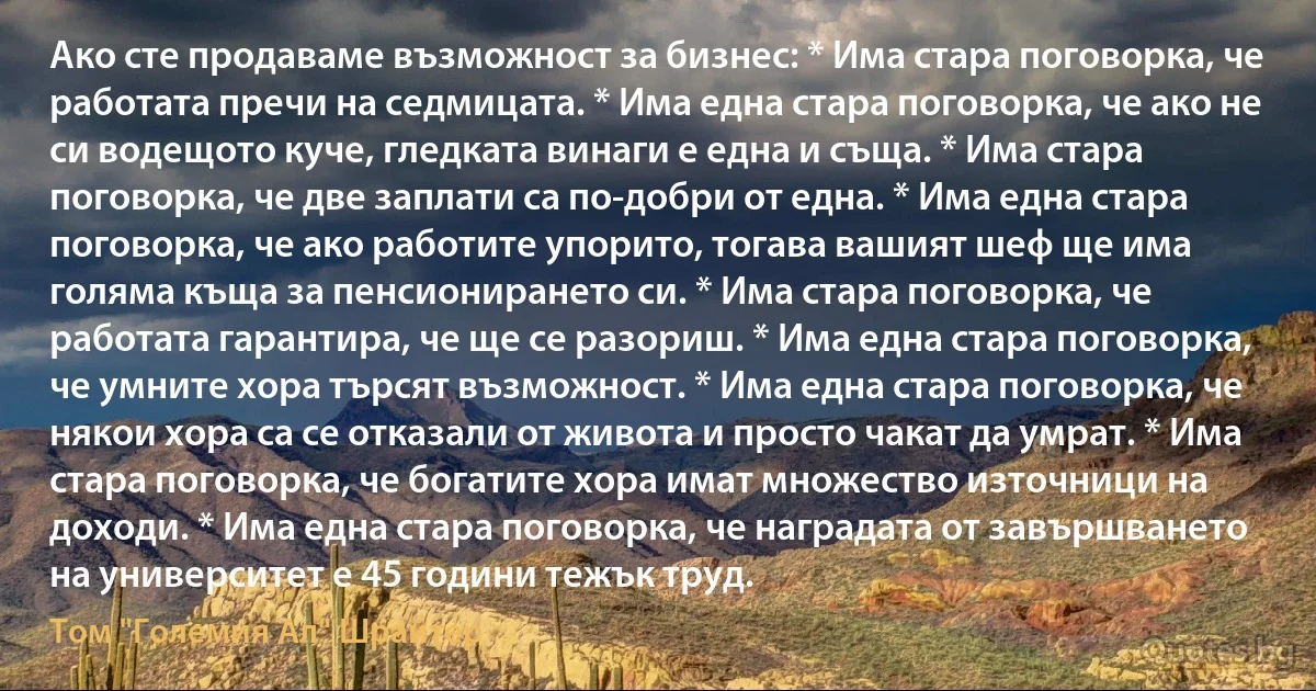 Ако сте продаваме възможност за бизнес: * Има стара поговорка, че работата пречи на седмицата. * Има една стара поговорка, че ако не си водещото куче, гледката винаги е една и съща. * Има стара поговорка, че две заплати са по-добри от една. * Има една стара поговорка, че ако работите упорито, тогава вашият шеф ще има голяма къща за пенсионирането си. * Има стара поговорка, че работата гарантира, че ще се разориш. * Има една стара поговорка, че умните хора търсят възможност. * Има една стара поговорка, че някои хора са се отказали от живота и просто чакат да умрат. * Има стара поговорка, че богатите хора имат множество източници на доходи. * Има една стара поговорка, че наградата от завършването на университет е 45 години тежък труд. (Том "Големия Ал" Шрайтер)