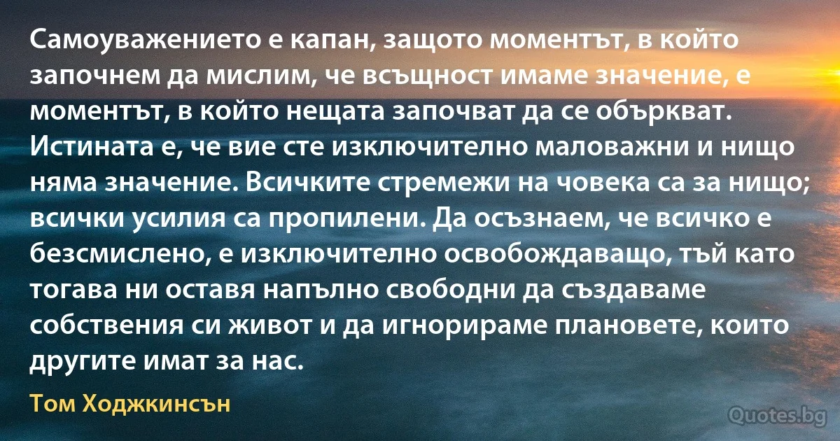 Самоуважението е капан, защото моментът, в който започнем да мислим, че всъщност имаме значение, е моментът, в който нещата започват да се объркват. Истината е, че вие сте изключително маловажни и нищо няма значение. Всичките стремежи на човека са за нищо; всички усилия са пропилени. Да осъзнаем, че всичко е безсмислено, е изключително освобождаващо, тъй като тогава ни оставя напълно свободни да създаваме собствения си живот и да игнорираме плановете, които другите имат за нас. (Том Ходжкинсън)