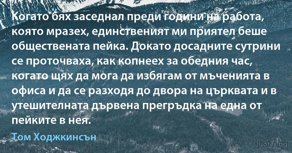 Когато бях заседнал преди години на работа, която мразех, единственият ми приятел беше обществената пейка. Докато досадните сутрини се проточваха, как копнеех за обедния час, когато щях да мога да избягам от мъченията в офиса и да се разходя до двора на църквата и в утешителната дървена прегръдка на една от пейките в нея. (Том Ходжкинсън)