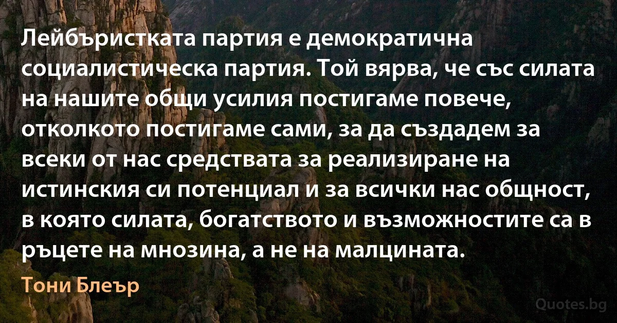 Лейбъристката партия е демократична социалистическа партия. Той вярва, че със силата на нашите общи усилия постигаме повече, отколкото постигаме сами, за да създадем за всеки от нас средствата за реализиране на истинския си потенциал и за всички нас общност, в която силата, богатството и възможностите са в ръцете на мнозина, а не на малцината. (Тони Блеър)