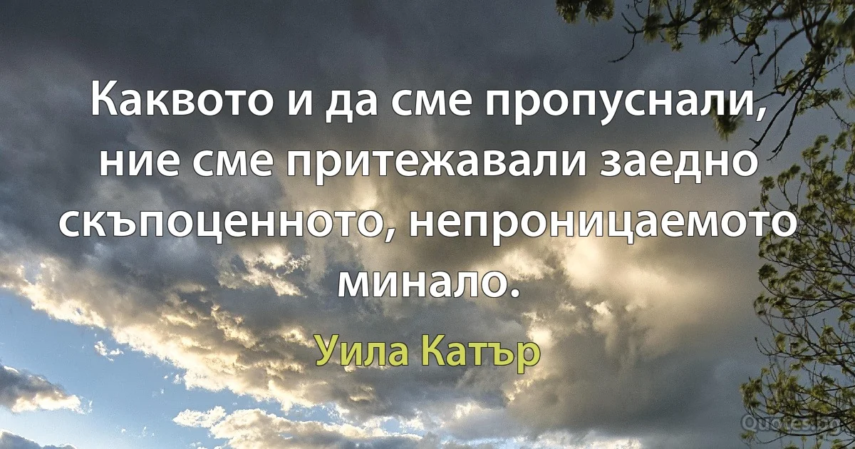 Каквото и да сме пропуснали, ние сме притежавали заедно скъпоценното, непроницаемото минало. (Уила Катър)