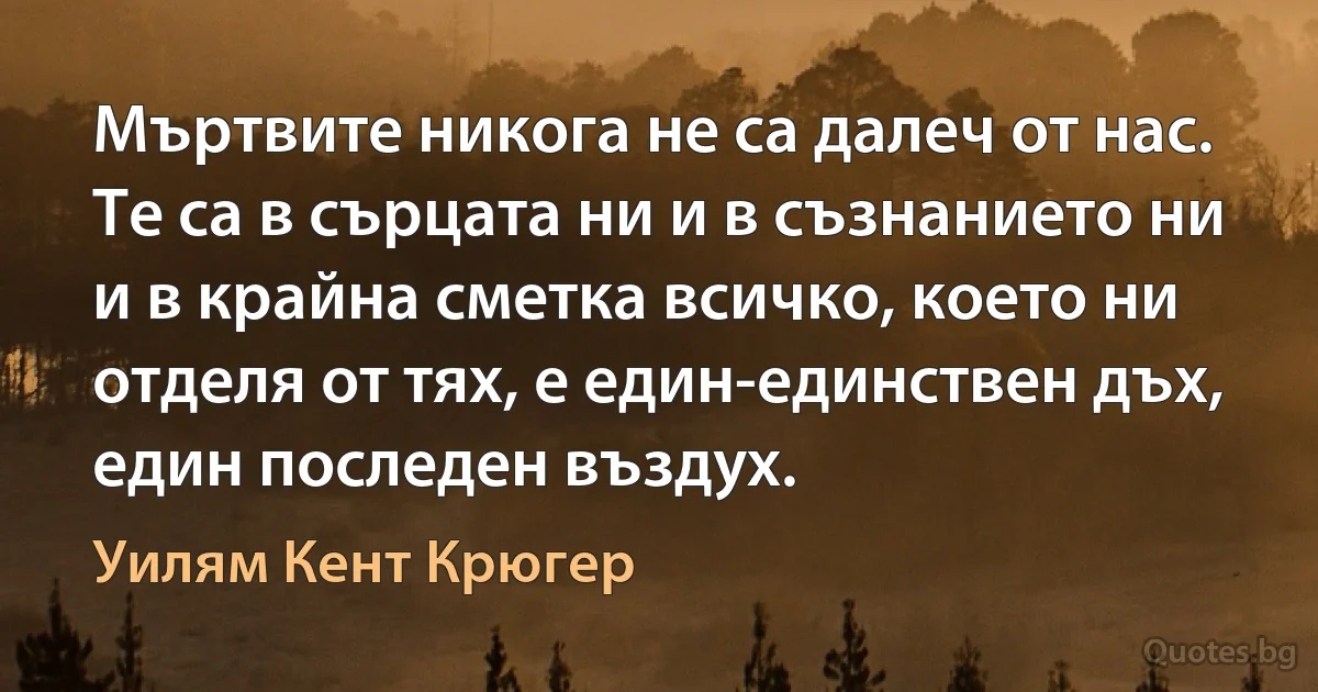 Мъртвите никога не са далеч от нас. Те са в сърцата ни и в съзнанието ни и в крайна сметка всичко, което ни отделя от тях, е един-единствен дъх, един последен въздух. (Уилям Кент Крюгер)