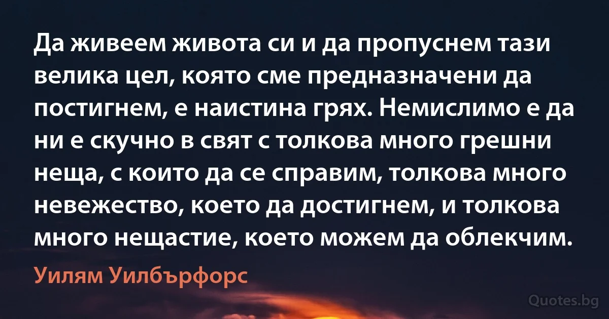 Да живеем живота си и да пропуснем тази велика цел, която сме предназначени да постигнем, е наистина грях. Немислимо е да ни е скучно в свят с толкова много грешни неща, с които да се справим, толкова много невежество, което да достигнем, и толкова много нещастие, което можем да облекчим. (Уилям Уилбърфорс)