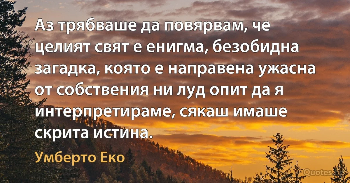 Аз трябваше да повярвам, че целият свят е енигма, безобидна загадка, която е направена ужасна от собствения ни луд опит да я интерпретираме, сякаш имаше скрита истина. (Умберто Еко)