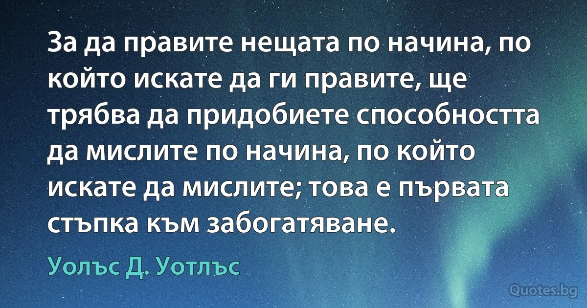 За да правите нещата по начина, по който искате да ги правите, ще трябва да придобиете способността да мислите по начина, по който искате да мислите; това е първата стъпка към забогатяване. (Уолъс Д. Уотлъс)