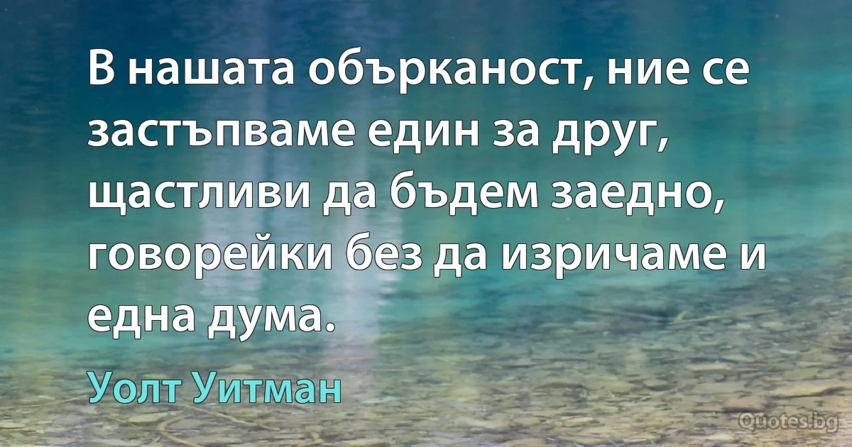 В нашата обърканост, ние се застъпваме един за друг, щастливи да бъдем заедно, говорейки без да изричаме и една дума. (Уолт Уитман)