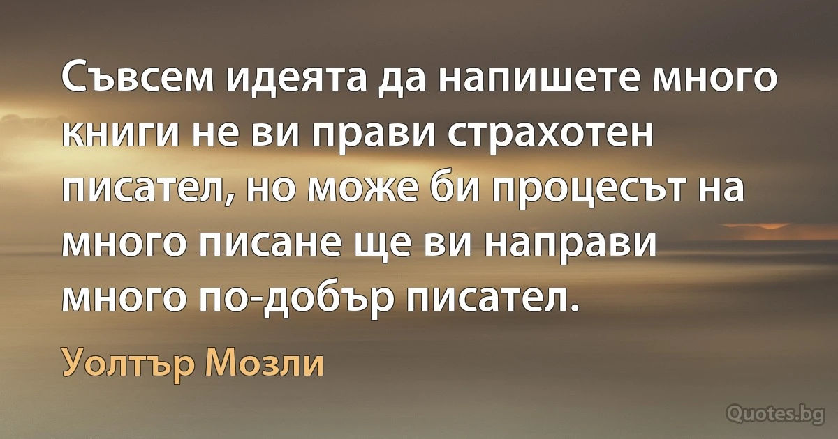 Съвсем идеята да напишете много книги не ви прави страхотен писател, но може би процесът на много писане ще ви направи много по-добър писател. (Уолтър Мозли)