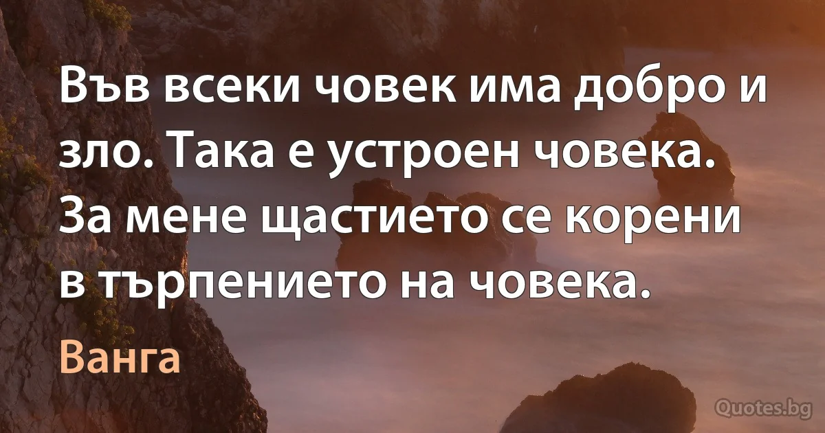 Във всеки човек има добро и зло. Така е устроен човека. За мене щастието се корени в търпението на човека. (Ванга)