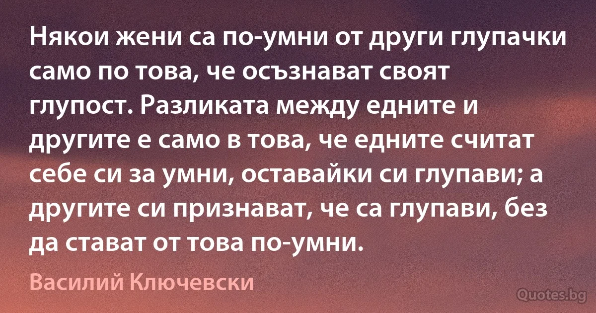 Някои жени са по-умни от други глупачки само по това, че осъзнават своят глупост. Разликата между едните и другите е само в това, че едните считат себе си за умни, оставайки си глупави; а другите си признават, че са глупави, без да стават от това по-умни. (Василий Ключевски)