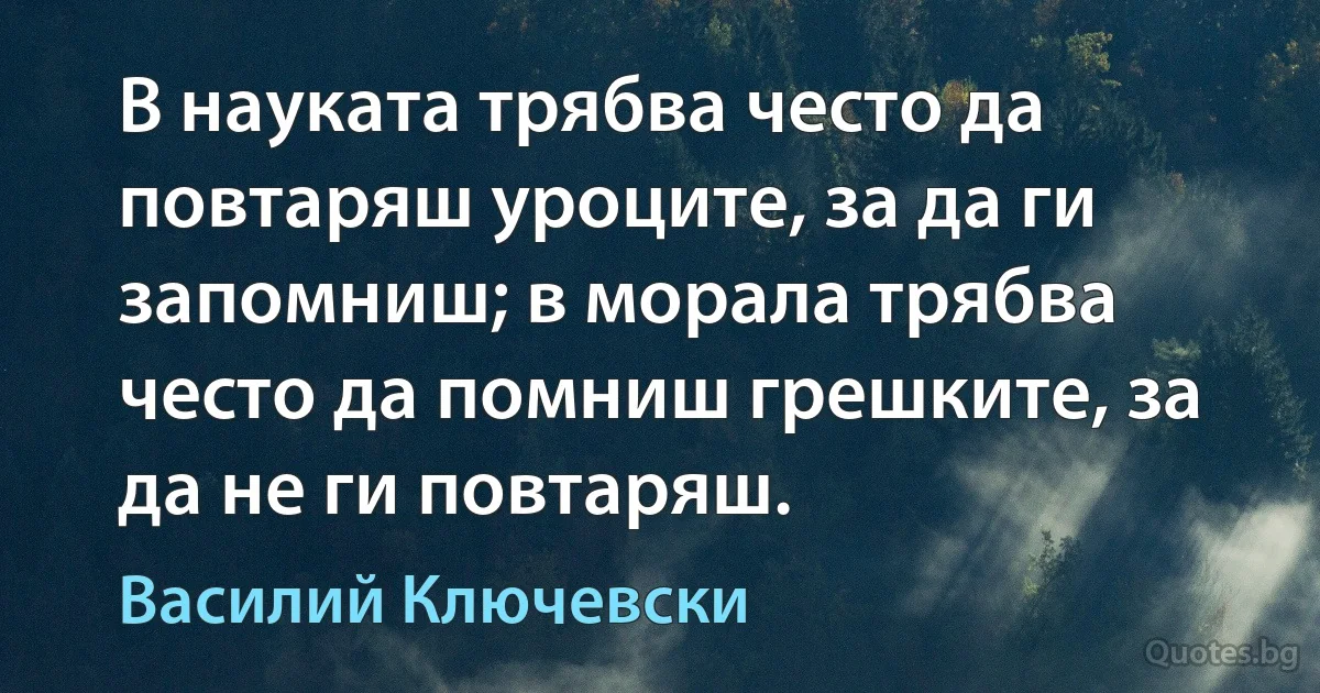 В науката трябва често да повтаряш уроците, за да ги запомниш; в морала трябва често да помниш грешките, за да не ги повтаряш. (Василий Ключевски)