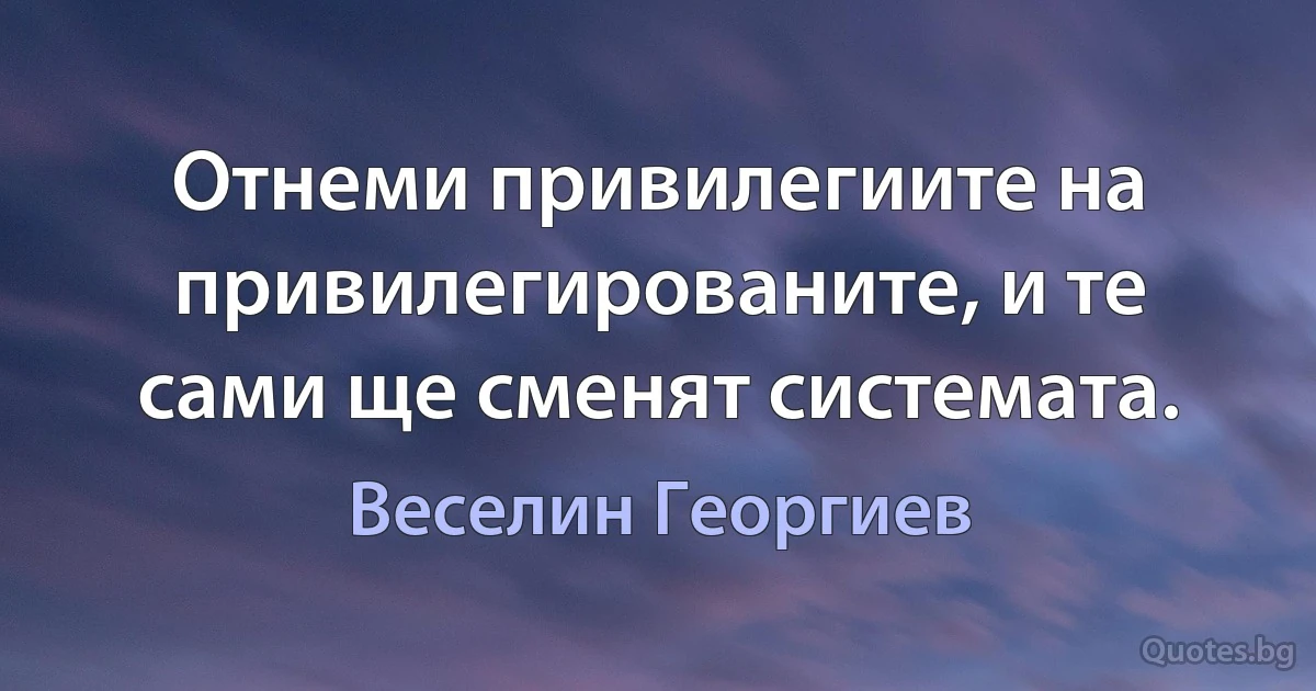 Отнеми привилегиите на привилегированите, и те сами ще сменят системата. (Веселин Георгиев)