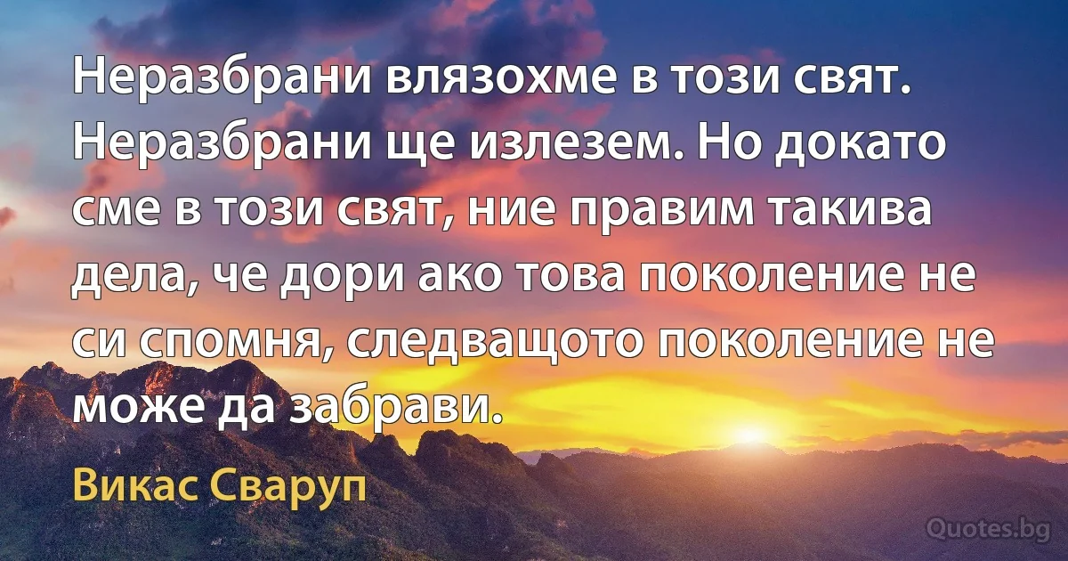 Неразбрани влязохме в този свят. Неразбрани ще излезем. Но докато сме в този свят, ние правим такива дела, че дори ако това поколение не си спомня, следващото поколение не може да забрави. (Викас Сваруп)