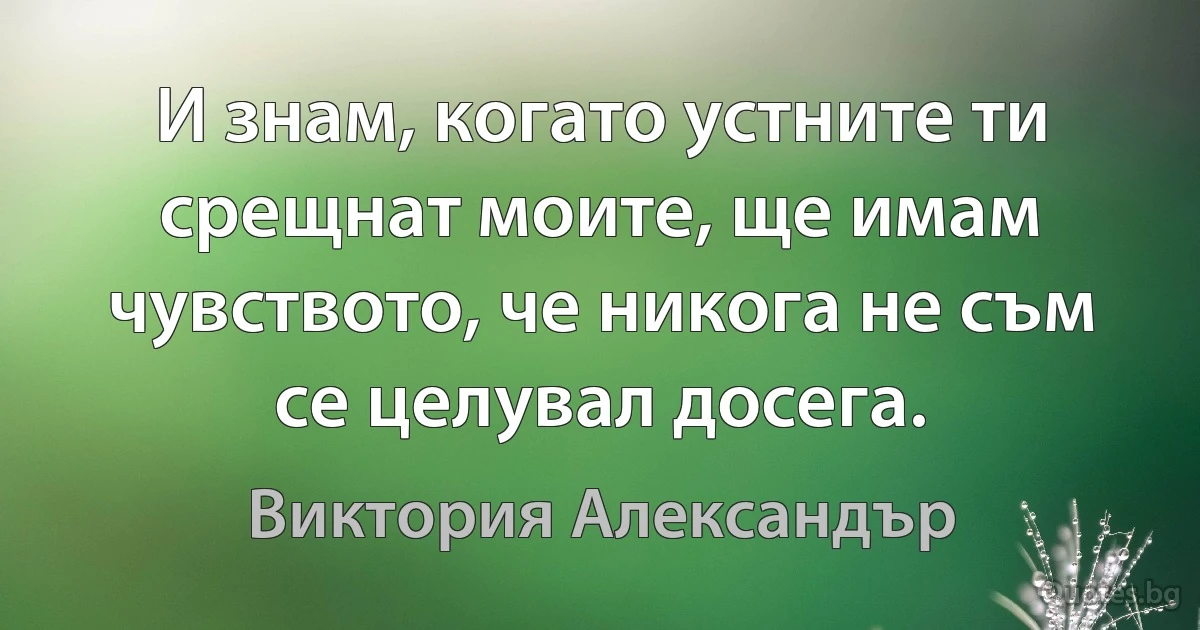 И знам, когато устните ти срещнат моите, ще имам чувството, че никога не съм се целувал досега. (Виктория Александър)