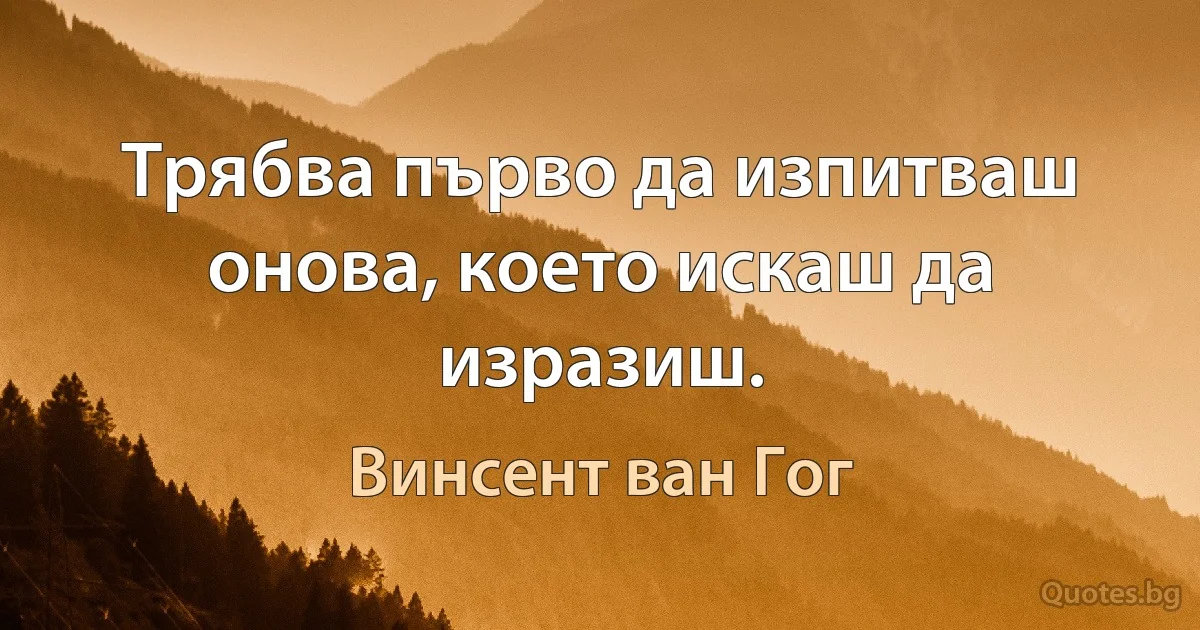 Трябва първо да изпитваш онова, което искаш да изразиш. (Винсент ван Гог)