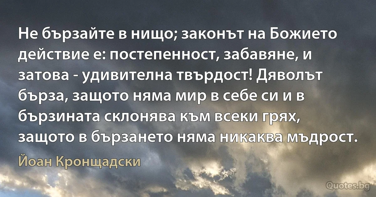 Не бързайте в нищо; законът на Божието действие е: постепенност, забавяне, и затова - удивителна твърдост! Дяволът бърза, защото няма мир в себе си и в бързината склонява към всеки грях, защото в бързането няма никаква мъдрост. (Йоан Кронщадски)