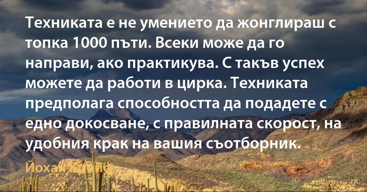 Техниката е не умението да жонглираш с топка 1000 пъти. Всеки може да го направи, ако практикува. С такъв успех можете да работи в цирка. Техниката предполага способността да подадете с едно докосване, с правилната скорост, на удобния крак на вашия съотборник. (Йохан Кройф)