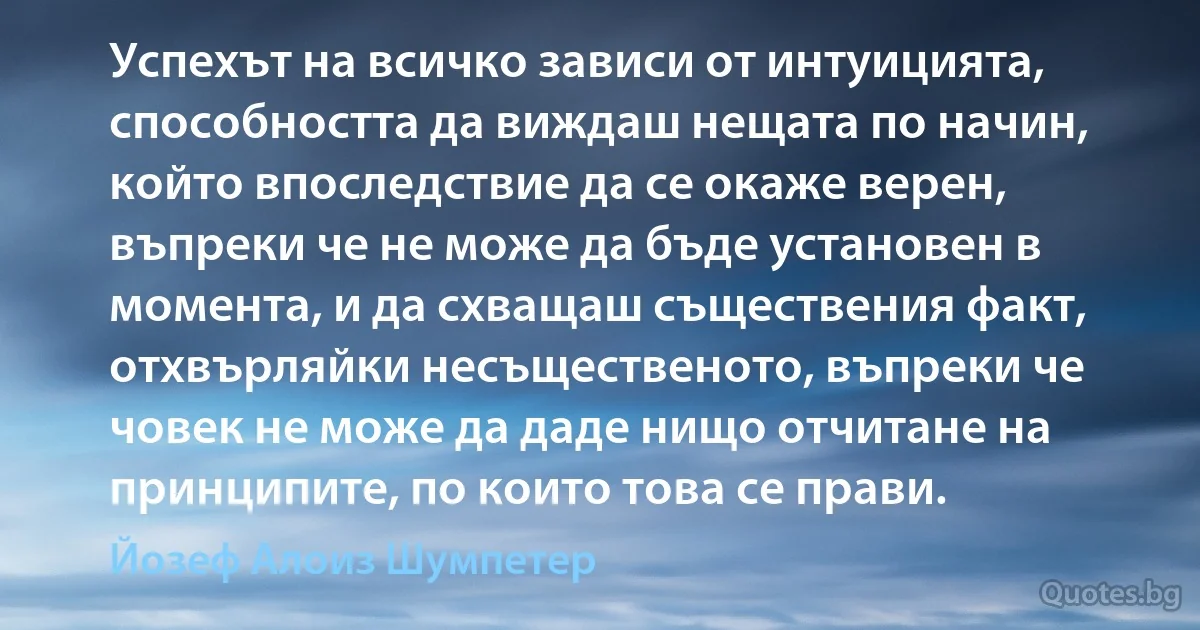 Успехът на всичко зависи от интуицията, способността да виждаш нещата по начин, който впоследствие да се окаже верен, въпреки че не може да бъде установен в момента, и да схващаш съществения факт, отхвърляйки несъщественото, въпреки че човек не може да даде нищо отчитане на принципите, по които това се прави. (Йозеф Алоиз Шумпетер)