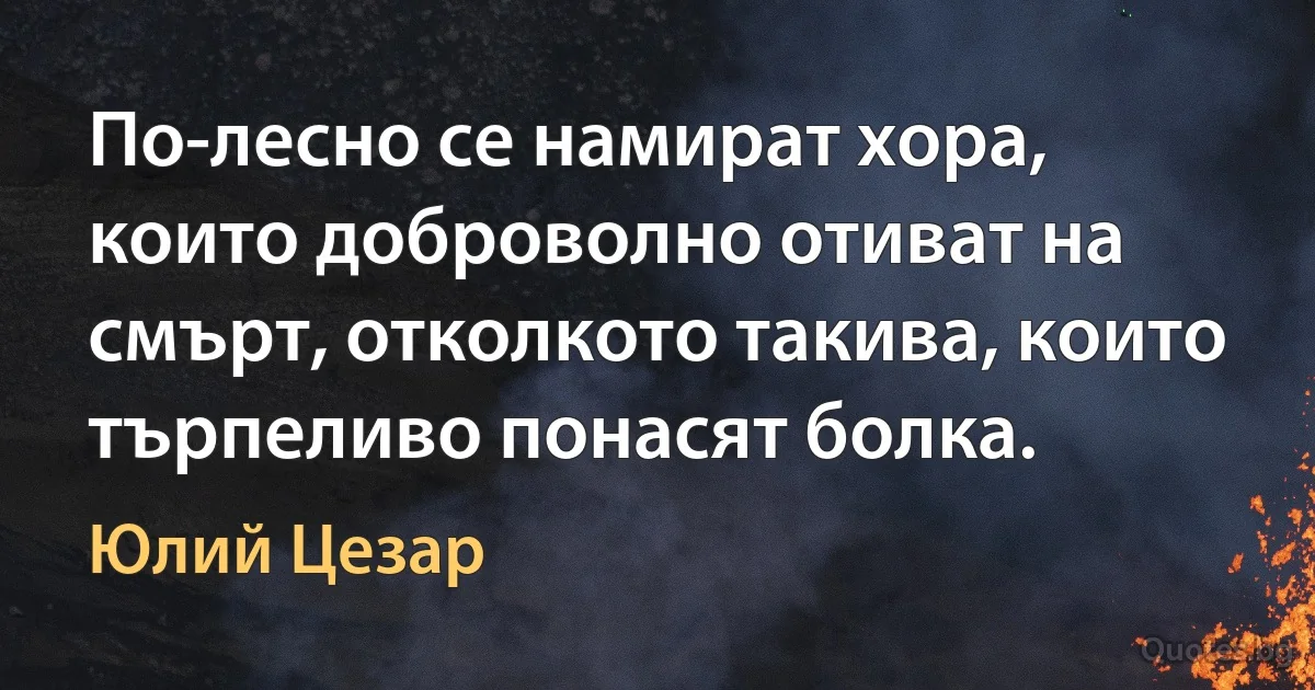 По-лесно се намират хора, които доброволно отиват на смърт, отколкото такива, които търпеливо понасят болка. (Юлий Цезар)