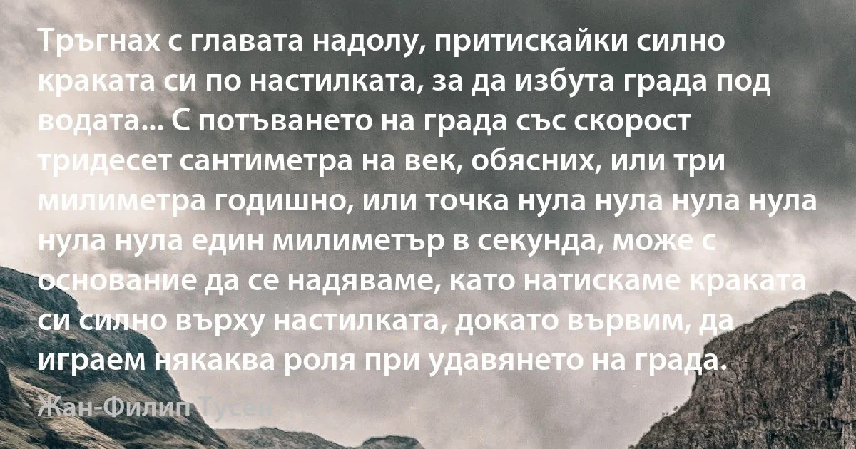 Тръгнах с главата надолу, притискайки силно краката си по настилката, за да избута града под водата... С потъването на града със скорост тридесет сантиметра на век, обясних, или три милиметра годишно, или точка нула нула нула нула нула нула един милиметър в секунда, може с основание да се надяваме, като натискаме краката си силно върху настилката, докато вървим, да играем някаква роля при удавянето на града. (Жан-Филип Тусен)