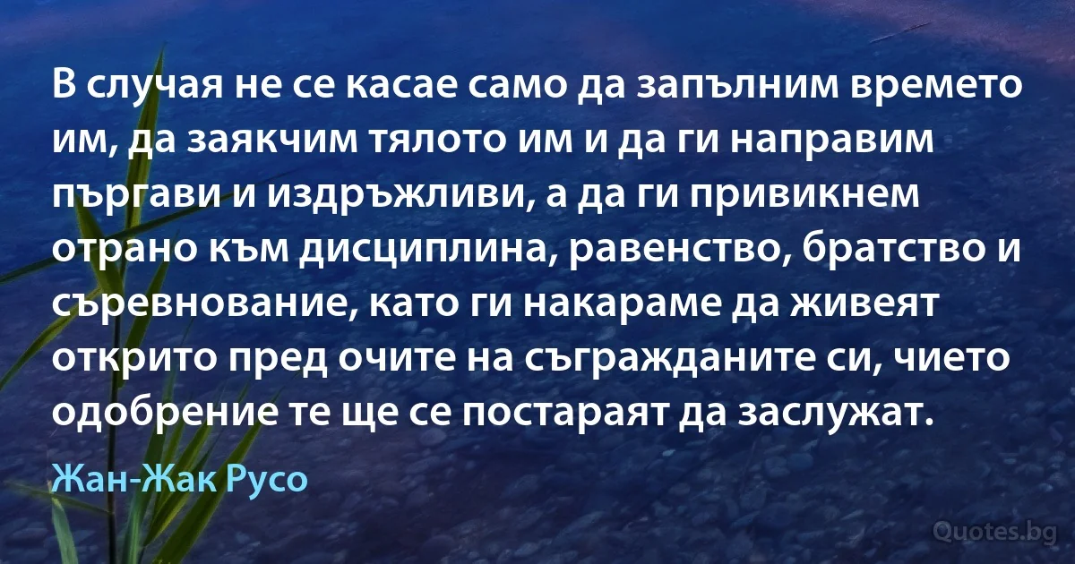 В случая не се касае само да запълним времето им, да заякчим тялото им и да ги направим пъргави и издръжливи, а да ги привикнем отрано към дисциплина, равенство, братство и съревнование, като ги накараме да живеят открито пред очите на съгражданите си, чието одобрение те ще се постараят да заслужат. (Жан-Жак Русо)