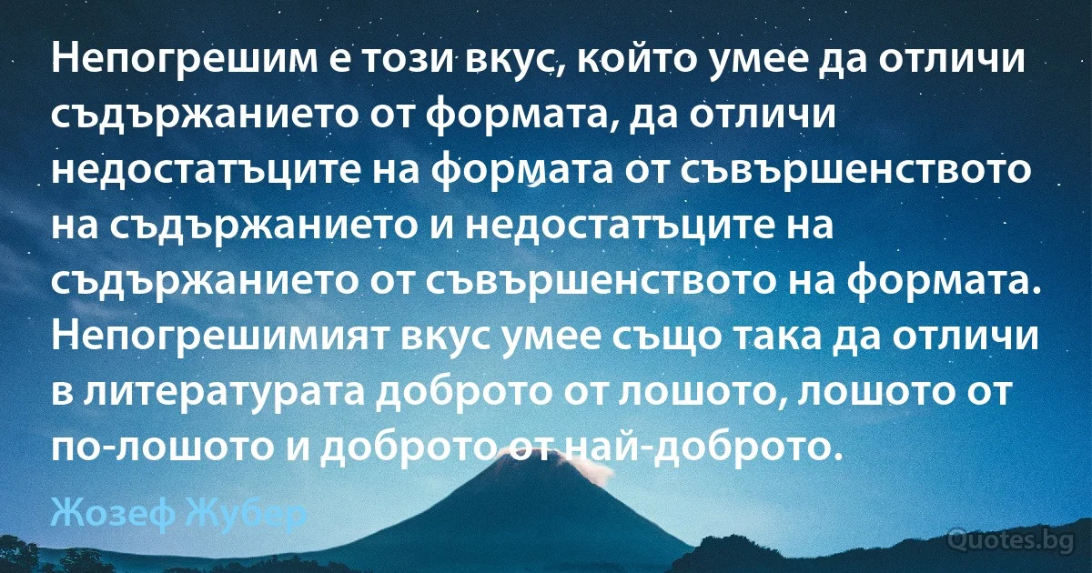 Непогрешим е този вкус, който умее да отличи съдържанието от формата, да отличи недостатъците на формата от съвършенството на съдържанието и недостатъците на съдържанието от съвършенството на формата. Непогрешимият вкус умее също така да отличи в литературата доброто от лошото, лошото от по-лошото и доброто от най-доброто. (Жозеф Жубер)