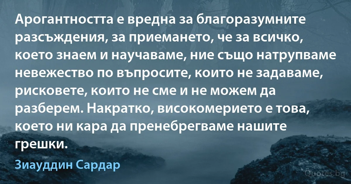 Арогантността е вредна за благоразумните разсъждения, за приемането, че за всичко, което знаем и научаваме, ние също натрупваме невежество по въпросите, които не задаваме, рисковете, които не сме и не можем да разберем. Накратко, високомерието е това, което ни кара да пренебрегваме нашите грешки. (Зиауддин Сардар)