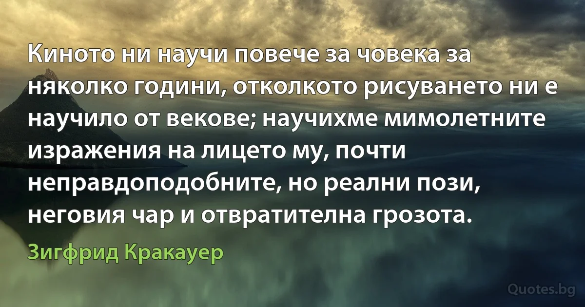 Киното ни научи повече за човека за няколко години, отколкото рисуването ни е научило от векове; научихме мимолетните изражения на лицето му, почти неправдоподобните, но реални пози, неговия чар и отвратителна грозота. (Зигфрид Кракауер)