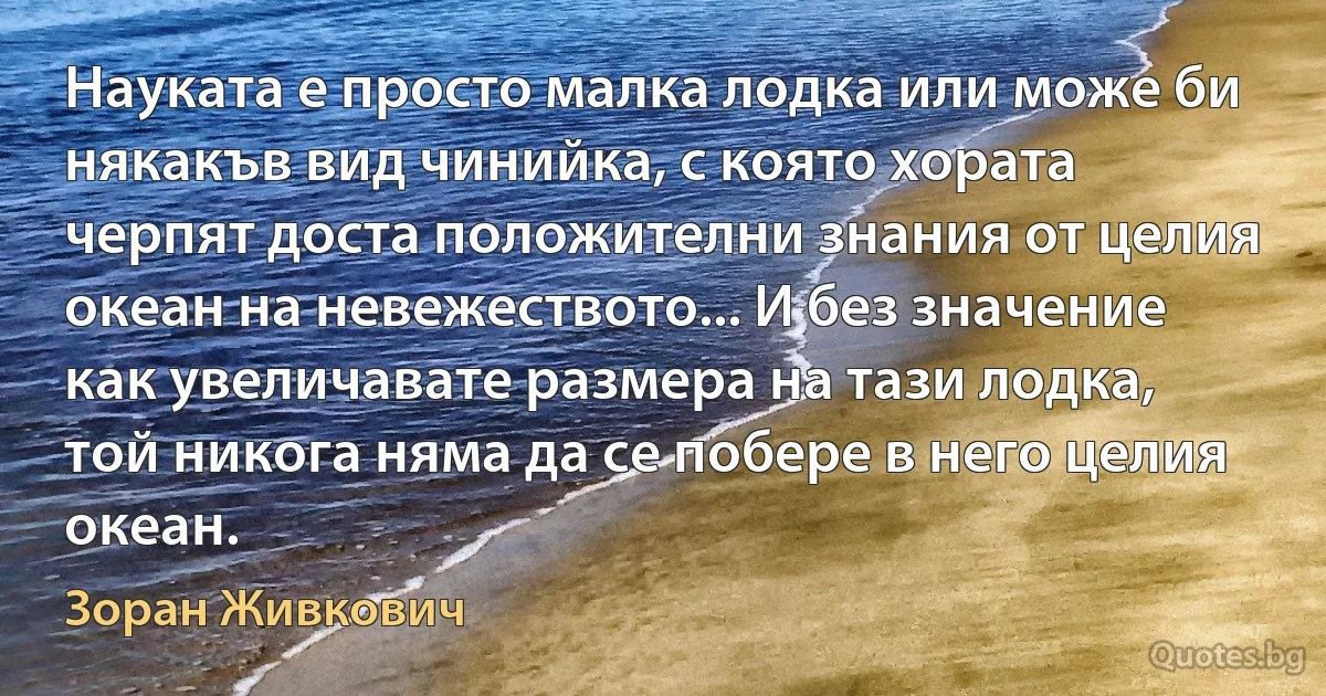 Науката е просто малка лодка или може би някакъв вид чинийка, с която хората черпят доста положителни знания от целия океан на невежеството... И без значение как увеличавате размера на тази лодка, той никога няма да се побере в него целия океан. (Зоран Живкович)