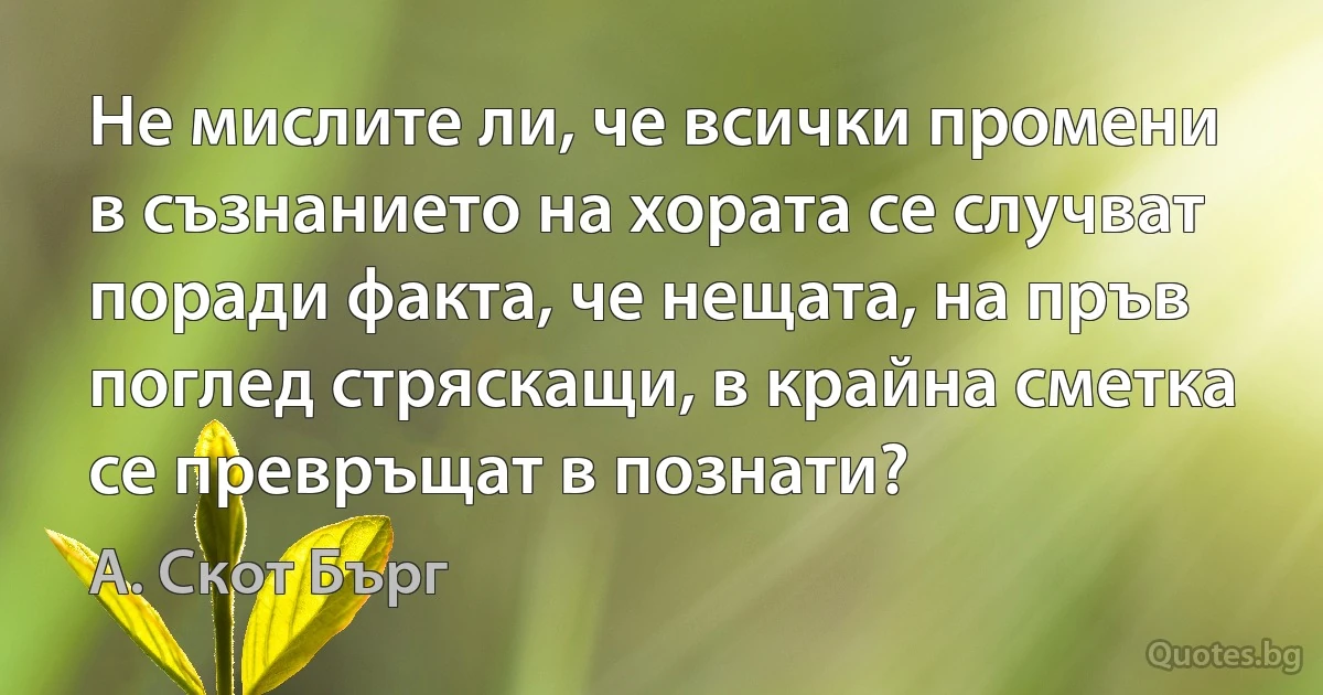 Не мислите ли, че всички промени в съзнанието на хората се случват поради факта, че нещата, на пръв поглед стряскащи, в крайна сметка се превръщат в познати? (А. Скот Бърг)