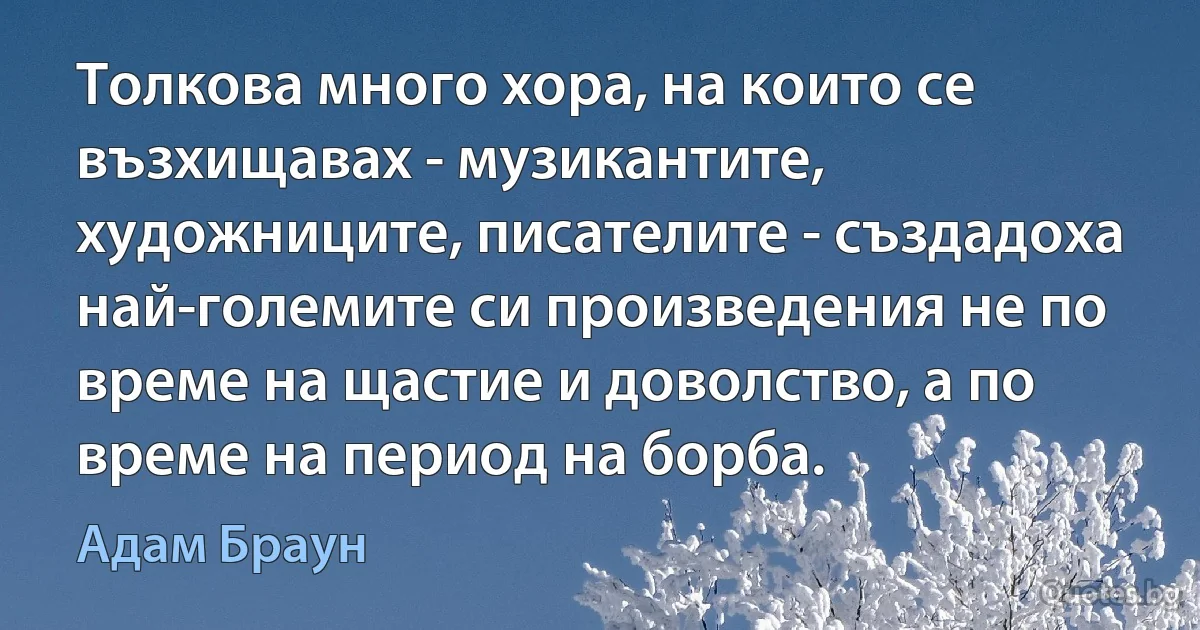 Толкова много хора, на които се възхищавах - музикантите, художниците, писателите - създадоха най-големите си произведения не по време на щастие и доволство, а по време на период на борба. (Адам Браун)