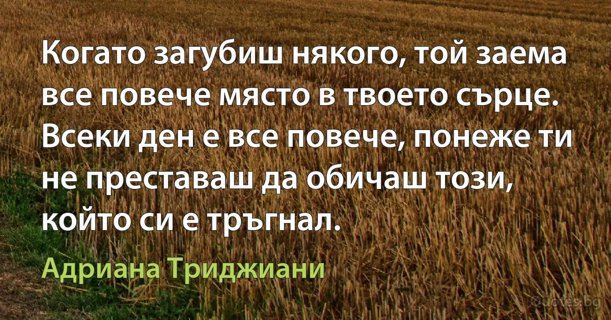 Когато загубиш някого, той заема все повече място в твоето сърце. Всеки ден е все повече, понеже ти не преставаш да обичаш този, който си е тръгнал. (Адриана Триджиани)