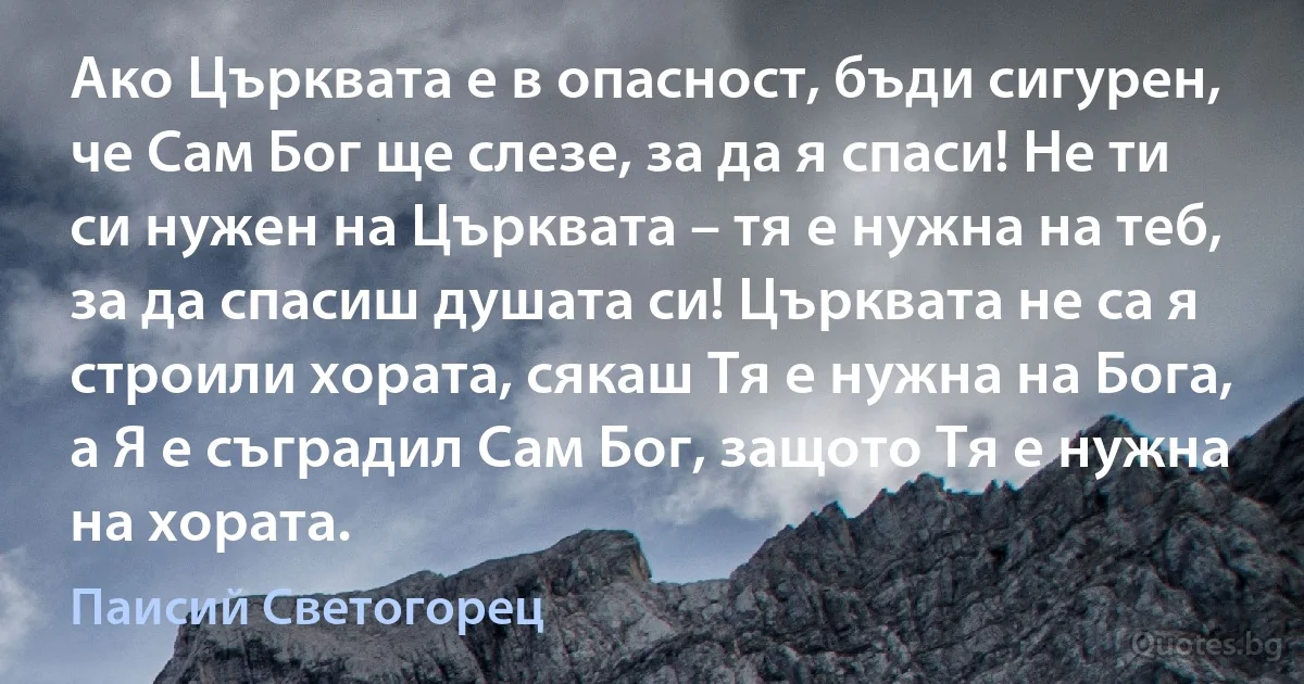 Ако Църквата е в опасност, бъди сигурен, че Сам Бог ще слезе, за да я спаси! Не ти си нужен на Църквата – тя е нужна на теб, за да спасиш душата си! Църквата не са я строили хората, сякаш Тя е нужна на Бога, а Я е съградил Сам Бог, защото Тя е нужна на хората. (Паисий Светогорец)