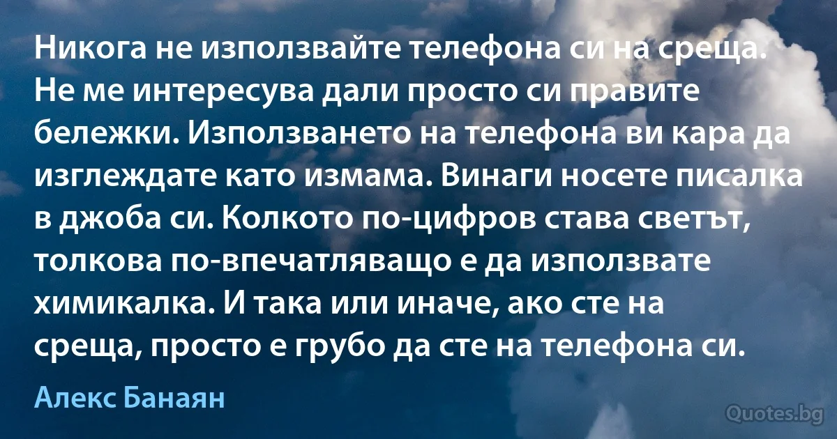 Никога не използвайте телефона си на среща. Не ме интересува дали просто си правите бележки. Използването на телефона ви кара да изглеждате като измама. Винаги носете писалка в джоба си. Колкото по-цифров става светът, толкова по-впечатляващо е да използвате химикалка. И така или иначе, ако сте на среща, просто е грубо да сте на телефона си. (Алекс Банаян)