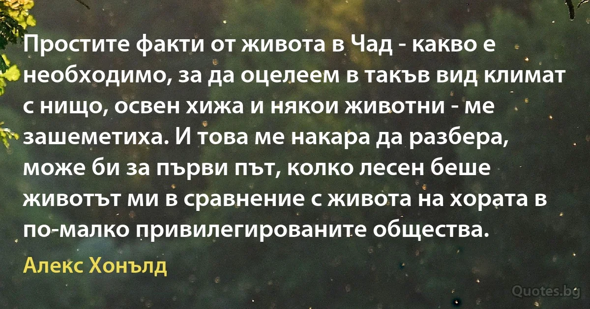 Простите факти от живота в Чад - какво е необходимо, за да оцелеем в такъв вид климат с нищо, освен хижа и някои животни - ме зашеметиха. И това ме накара да разбера, може би за първи път, колко лесен беше животът ми в сравнение с живота на хората в по-малко привилегированите общества. (Алекс Хонълд)